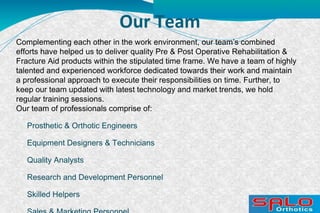Our Team
Complementing each other in the work environment, our team’s combined
efforts have helped us to deliver quality Pre & Post Operative Rehabilitation &
Fracture Aid products within the stipulated time frame. We have a team of highly
talented and experienced workforce dedicated towards their work and maintain
a professional approach to execute their responsibilities on time. Further, to
keep our team updated with latest technology and market trends, we hold
regular training sessions. 
Our team of professionals comprise of:
Prosthetic & Orthotic Engineers
Equipment Designers & Technicians
Quality Analysts
Research and Development Personnel
Skilled Helpers
 