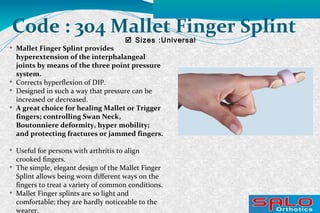  Sizes :Universal
Code : 304 Mallet Finger Splint

Mallet Finger Splint provides
hyperextension of the interphalangeal
joints by means of the three point pressure
system.

Corrects hyperflexion of DIP.

Designed in such a way that pressure can be
increased or decreased.

A great choice for healing Mallet or Trigger
fingers; controlling Swan Neck,
Boutonniere deformity, hyper mobility;
and protecting fractures or jammed fingers.

Useful for persons with arthritis to align
crooked fingers.

The simple, elegant design of the Mallet Finger
Splint allows being worn different ways on the
fingers to treat a variety of common conditions.

Mallet Finger splints are so light and
comfortable; they are hardly noticeable to the
wearer.
 