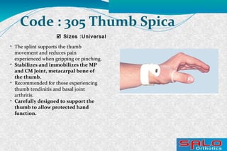  Sizes :Universal
Code : 305 Thumb Spica

The splint supports the thumb
movement and reduces pain
experienced when gripping or pinching.

Stabilizes and immobilizes the MP
and CM Joint, metacarpal bone of
the thumb.

Recommended for those experiencing
thumb tendinitis and basal joint
arthritis.

Carefully designed to support the
thumb to allow protected hand
function.
 
