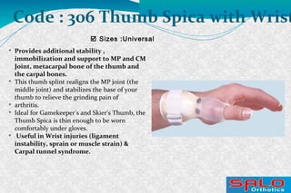  Sizes :Universal
Code : 306 Thumb Spica with Wrist

Provides additional stability ,
immobilization and support to MP and CM
Joint, metacarpal bone of the thumb and
the carpal bones.

This thumb splint realigns the MP joint (the
middle joint) and stabilizes the base of your
thumb to relieve the grinding pain of

arthritis.

Ideal for Gamekeeper's and Skier's Thumb, the
Thumb Spica is thin enough to be worn
comfortably under gloves.

Useful in Wrist injuries (ligament
instability, sprain or muscle strain) &
Carpal tunnel syndrome.
 