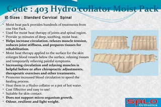 
Moist heat pack provides hundreds of treatments from
one Hot Pack.

Used for moist heat therapy of joints and spinal region.

Provide 30 minutes of deep, soothing, moist heat.

Helps increase circulation, relaxes muscle tension,
reduces joint stiffness, and prepares tissues for
rehabilitation.

Moist heat therapy applied to the surface for the skin
enlarges blood vessels below the surface, relaxing tissues
and temporarily relieving painful symptoms.

Increasing circulation and relaxing muscles is
helpful before or after chiropractic adjustments,
therapeutic exercises and other treatments.

Promotes increased blood circulation to speed the
healing process.

Heat them in a Hydro collator or a pot of hot water.

Cost Effective and easy to use!

Suitable for skin contact.

Does not support micro organism growth.

Odour, resilient and light weight.
 Sizes : Standard Cervical Spinal
Code : 403 Hydro collator Moist Pack
 