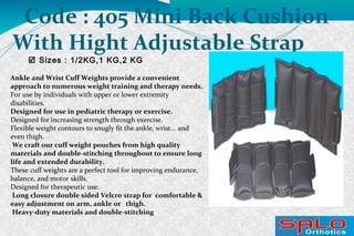 Sizes : 1/2KG,1 KG,2 KG
Code : 405 Mini Back Cushion
With Hight Adjustable Strap
Ankle and Wrist Cuff Weights provide a convenient
approach to numerous weight training and therapy needs.
For use by individuals with upper or lower extremity
disabilities.
Designed for use in pediatric therapy or exercise.
Designed for increasing strength through exercise.
Flexible weight contours to snugly fit the ankle, wrist... and
even thigh.
We craft our cuff weight pouches from high quality
materials and double-stitching throughout to ensure long
life and extended durability.
These cuff weights are a perfect tool for improving endurance,
balance, and motor skills.
Designed for therapeutic use.
Long closure double sided Velcro strap for comfortable &
easy adjustment on arm, ankle or thigh.
Heavy-duty materials and double-stitching
 