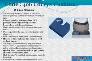 
The specially designed vacuum in the center
relieves pressure and thereby reduces lower back
pain.

Enables painless sitting without direct
pressure on the episiotomy stitches,
hemorrhoid or inflamed coccyx.

Used to reduce and relieve pressure on the tail
bone.

Used to position the hips for better posture and
alignment.

Used to minimize pressure on the lower thighs.

Helpful to Piles Patients due to contoured
wedged shape.

The angle of the cushion can help restore the
lumbar curve in your spine while rotating your
pelvis which reduces strain on the lower spine.

Quality foam cushioning with proper groovy
channels for air ventilation.

High density PU moulded foam to retain shape for
long time.

Removable & washable Absorbent velvet cover.
 Sizes :Universal
Code : 406 Coccyx Cushion
 