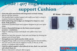 
Eases the pain associated with long hours of chair sitting.

Idea for slip disc patients.

The Healthy Back Lumbar Support will cradle your back to keep it
in perfect horizontal alignment.

Soft Cushioning and wedges are designed to improve your
back, body posture.

Anatomical moulded foam back support designed as per your spine
shape.

Groovy channeled design on the foam ensures proper
aeration / ventilation.

Helps in relieving tension individuals who suffers from back
injuries.

Relives low back disc pressure, back pain and fatigue by forming the
natural curve of lower back.

Strengthens your back muscles while you sit.

Hugging Wings cradle your torso providing superior lateral stability.

You can carry it with you for support at work, in the car, at the
movies, at a stadium and at home.

Used for spinal support when placed on any chair, car seat and
soft wheel chair etc.

Removes discomfort and pain after surgery.
 Sizes : Universal
Code : 407 High Executive Back
support Cushion
 