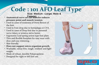 Size: Medium –Large( Male &
Female)
Code : 101 AFO Leaf Type

Anatomical curve on calf muscles reduces
pressure point and muscle tension.

Used in cases of weakness of Dorsi flexion of
the foot.

Used in Foot drop due to hemiplegia or CVA.

Used in cases of Drop foot due to peroneal
nerve injury or sciatica nerve lesion.

Ergonomic Leaf spring action type foot plate.

Thin and flexible footplate for easy wear with
shoe and easy trimming.

Skin friendly.

Does not support micro organism growth.

Washable, odour free, tough, resilient and light
weight.

Made of robust, durable Polypropylene.

Designed for right or left foot use.
 