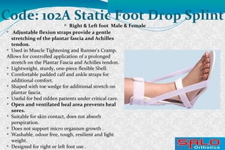 
Right & Left foot Male & Female
Code: 102A Static Foot Drop Splint

Adjustable flexion straps provide a gentle
stretching of the plantar fascia and Achilles
tendon.

Used in Muscle Tightening and Runner's Cramp.
Allows for controlled application of a prolonged
stretch on the Plantar Fascia and Achilles tendon.

Lightweight, sturdy, one-piece flexible Shell.

Comfortable padded calf and ankle straps for
additional comfort.

Shaped with toe wedge for additional stretch on
plantar fascia.

Useful for bed ridden patients under critical care.

Open and ventilated heal area prevents heal
sores.

Suitable for skin contact, does not absorb
perspiration.

Does not support micro organism growth .

Washable, odour free, tough, resilient and light
weight.

Designed for right or left foot use .
 