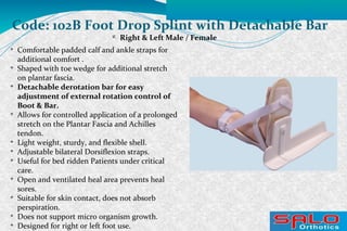 
Right & Left Male / Female
Code: 102B Foot Drop Splint with Detachable Bar

Comfortable padded calf and ankle straps for
additional comfort .

Shaped with toe wedge for additional stretch
on plantar fascia.

Detachable derotation bar for easy
adjustment of external rotation control of
Boot & Bar.

Allows for controlled application of a prolonged
stretch on the Plantar Fascia and Achilles
tendon.

Light weight, sturdy, and flexible shell.

Adjustable bilateral Dorsiflexion straps.

Useful for bed ridden Patients under critical
care.

Open and ventilated heal area prevents heal
sores.

Suitable for skin contact, does not absorb
perspiration.

Does not support micro organism growth.

Designed for right or left foot use.
 