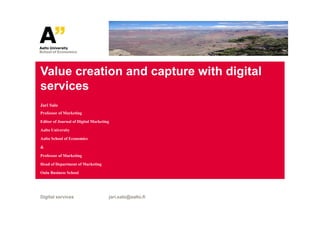 Value creation and capture with digital
services
Jari Salo
Professor of Marketing

Editor of Journal of Digital Marketing

Aalto University

Aalto School of Economics

&

Professor of Marketing

Head of Department of Marketing

Oulu Business School




Digital services                     jari.salo@aalto.fi
 
