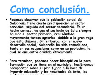 Como conclusión.
• Podemos observar que la población actual de
Salobreña tiene cierta predisposición al sector
servicios, seguido del sector secundario. Es un
hecho curioso, ya que el sustento de ésta siempre
ha sido el sector primario, realizándose
mayormente tareas agrarias, debido a la gran vega
que ésta dispone. Sin embargo, con el nuevo
desarrollo social, Salobreña ha sido remodelada,
tanto en sus ocupaciones como en su población, la
cual se encuentra dividida étnicamente.

• Para terminar, podemos hacer hincapié en la poca
formación que se tiene en el municipio, haciéndonos
recapacitar sobre el plan fijado a la hora de
impartir educación y los resultados de éste, los

 