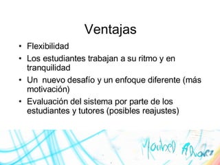 Ventajas Flexibilidad Los estudiantes trabajan a su ritmo y en tranquilidad Un  nuevo desafío y un enfoque diferente (más motivación) Evaluación del sistema por parte de los estudiantes y tutores (posibles reajustes) 