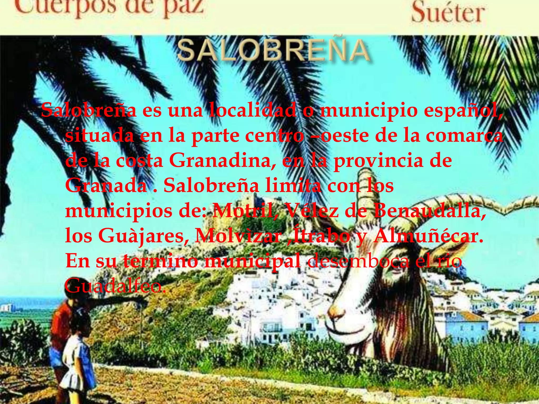 Salobreña es una localidad o municipio español,
situada en la parte centro –oeste de la comarca
de la costa Granadina, en la provincia de
Granada . Salobreña limita con los
municipios de: Motril, Vélez de Benaudalla,
los Guàjares, Molvìzar ,Ítrabo y Almuñécar.
En su termino municipal desemboca el rio
Guadalfeo.
 