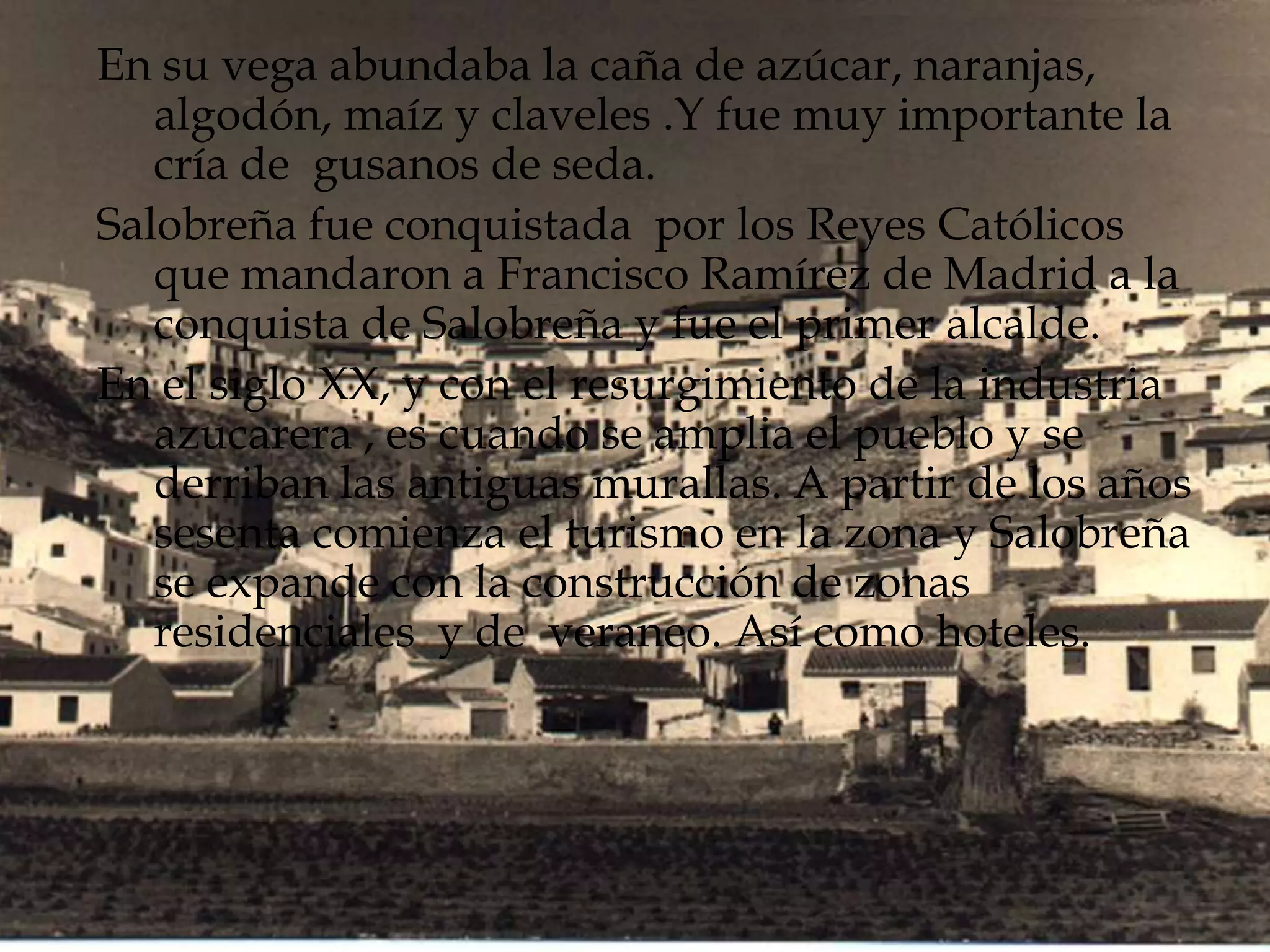 En su vega abundaba la caña de azúcar, naranjas,
algodón, maíz y claveles .Y fue muy importante la
cría de gusanos de seda.
Salobreña fue conquistada por los Reyes Católicos
que mandaron a Francisco Ramírez de Madrid a la
conquista de Salobreña y fue el primer alcalde.
En el siglo XX, y con el resurgimiento de la industria
azucarera , es cuando se amplia el pueblo y se
derriban las antiguas murallas. A partir de los años
sesenta comienza el turismo en la zona y Salobreña
se expande con la construcción de zonas
residenciales y de veraneo. Así como hoteles.
 