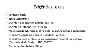 Exigências Legais
• Contrato Social
• Junta Comercial;
• Secretaria da Receita Federal (CNPJ);
• Secretaria Estadual de Fazenda;
• Prefeitura do Município para obter o alvará de funcionamento;
• Enquadramento na Entidade Sindical Patronal
• Cadastramento junto à Caixa Econômica Federal no sistema
“Conectividade Social – INSS/FGTS”.
• Corpo de Bombeiros Militar.
 