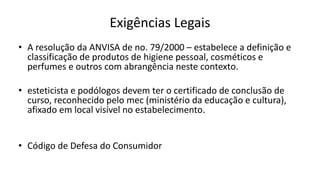 Exigências Legais
• A resolução da ANVISA de no. 79/2000 – estabelece a definição e
classificação de produtos de higiene pessoal, cosméticos e
perfumes e outros com abrangência neste contexto.
• esteticista e podólogos devem ter o certificado de conclusão de
curso, reconhecido pelo mec (ministério da educação e cultura),
afixado em local visível no estabelecimento.
• Código de Defesa do Consumidor
 