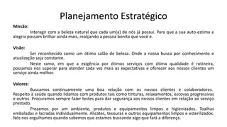 Planejamento Estratégico
Missão:
Interagir com a beleza natural que cada um(a) de nós já possui. Para que a sua auto-estima e
alegria possam brilhar ainda mais, realçando a pessoa bonita que você é.
Visão:
Ser reconhecido como um ótimo salão de beleza. Onde a nossa busca por conhecimento e
atualização seja constante.
Neste ramo, em que a exigência por ótimos serviços com ótima qualidade é rotineira,
possamos nos superar para atender cada vez mais as expectativas e oferecer aos nossos clientes um
serviço ainda melhor.
Valores:
Buscamos continuamente uma boa relação com os nossos clientes e colaboradores.
Respeito à saúde quando lidamos com produtos tais como tinturas, relaxamentos, escovas progressivas
e outros. Procuramos sempre fazer testes para dar segurança aos nossos clientes em relação ao serviço
prestado.
Prezamos por um ambiente, produtos e equipamentos limpos e higienizados. Toalhas
embaladas e lacradas individualmente. Alicates, tesouras e outros equipamentos limpos e esterilizados.
Nós nos orgulhamos quando sabemos que estamos buscando algo que fará a diferença.
 