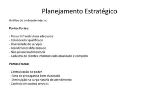 Planejamento Estratégico
Análise do ambiente interno
Pontos Fortes:
- Possui infraestrutura adequada
- Colaborador qualificado
- Diversidade de serviços
- Atendimento diferenciado
- Não possui inadimplência
- Cadastro de clientes informatizado atualizado e completo
Pontos Fracos:
- Centralização do poder
- Falta de propaganda bem elaborada
- Diminuição na carga horária do atendimento
- Carência em outros serviços
 