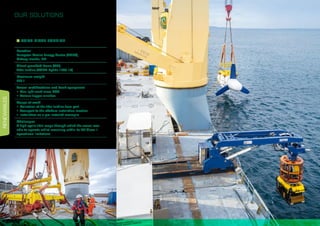 RENEWABLES
14
OUR SOLUTIONS
VOITH TIDAL TURBINE
Location
European Marine Energy Centre (EMEC),
Orkney Islands, UK
Client-provided items (CPI)
Tidal turbine (VOITH Hytide 1000-13)
Maximum weight
220 t
Vessel modifications and deck equipment
•	 One light work-class ROV
•	 Various tugger winches
Scope of work
•	 Collection of the tidal turbine from port
•	 Transport to the offshore installation location
•	 Installation on a pre-installed monopile
Challenges
A high cyclic tidal range through which the vessel was
able to operate whilst remaining within its DP Class II
operational limitations
 