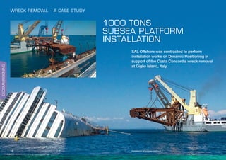 DECOMMISSIONING
16
1000 TONS
SUBSEA PLATFORM
INSTALLATION
SAL Offshore was contracted to perform
installation works on Dynamic Positioning in
support of the Costa Concordia wreck removal
at Giglio Island, Italy.
Installation of subsea platform
WRECK REMOVAL – A CASE STUDY
 
