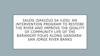 SALOG (SAKLOLO SA ILOG): AN
INTERVENTION PROGRAM TO RESTORE
THE RIVER AND IMPROVE THE QUALITY
OF COMMUNITY LIFE OF THE
BARANGAY FOLKS ALONG GANDARA-
SAN JORGE RIVER BANKS
 