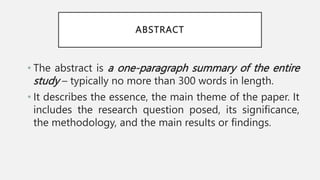 ABSTRACT
• The abstract is a one-paragraph summary of the entire
study – typically no more than 300 words in length.
• It describes the essence, the main theme of the paper. It
includes the research question posed, its significance,
the methodology, and the main results or findings.
 