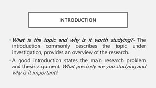 INTRODUCTION
• What is the topic and why is it worth studying?- The
introduction commonly describes the topic under
investigation, provides an overview of the research.
• A good introduction states the main research problem
and thesis argument. What precisely are you studying and
why is it important?
 