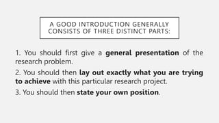 A GOOD INTRODUCTION GENERALLY
CONSISTS OF THREE DISTINCT PARTS:
1. You should first give a general presentation of the
research problem.
2. You should then lay out exactly what you are trying
to achieve with this particular research project.
3. You should then state your own position.
 