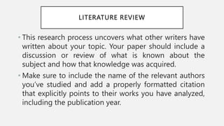 LITERATURE REVIEW
• This research process uncovers what other writers have
written about your topic. Your paper should include a
discussion or review of what is known about the
subject and how that knowledge was acquired.
• Make sure to include the name of the relevant authors
you’ve studied and add a properly formatted citation
that explicitly points to their works you have analyzed,
including the publication year.
 