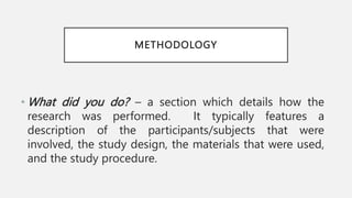 METHODOLOGY
• What did you do? – a section which details how the
research was performed. It typically features a
description of the participants/subjects that were
involved, the study design, the materials that were used,
and the study procedure.
 