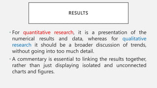 RESULTS
• For quantitative research, it is a presentation of the
numerical results and data, whereas for qualitative
research it should be a broader discussion of trends,
without going into too much detail.
• A commentary is essential to linking the results together,
rather than just displaying isolated and unconnected
charts and figures.
 