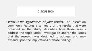 DISCUSSION
• What is the significance of your results? The Discussion
commonly features a summary of the results that were
obtained in the study, describes how those results
address the topic under investigation and/or the issues
that the research was designed to address, and may
expand upon the implications of those findings.
 