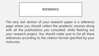 REFERENCE
• The very last section of your research paper is a reference
page where you should collect the academic sources along
with all the publications you consulted, while fleshing out
your research project. You should make sure to list all these
references according to the citation format specified by your
instructor.
 