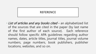 REFERENCE
• List of articles and any books cited – an alphabetized list
of the sources that are cited in the paper (by last name
of the first author of each source). Each reference
should follow specific APA guidelines regarding author
names, dates, article titles, journal titles, journal volume
numbers, page numbers, book publishers, publisher
locations, websites, and so on.
 