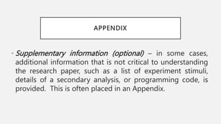 APPENDIX
• Supplementary information (optional) – in some cases,
additional information that is not critical to understanding
the research paper, such as a list of experiment stimuli,
details of a secondary analysis, or programming code, is
provided. This is often placed in an Appendix.
 