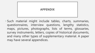 APPENDIX
• Such material might include tables, charts, summaries,
questionnaires, interview questions, lengthy statistics,
maps, pictures, photographs, lists of terms, glossaries,
survey instruments, letters, copies of historical documents,
and many other types of supplementary material. A paper
may have several appendices.
 