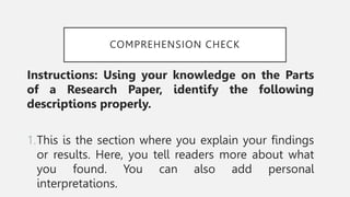 COMPREHENSION CHECK
Instructions: Using your knowledge on the Parts
of a Research Paper, identify the following
descriptions properly.
1.This is the section where you explain your findings
or results. Here, you tell readers more about what
you found. You can also add personal
interpretations.
 