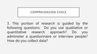 COMPREHENSION CHECK
3. This portion of research is guided by the
following questions: Do you use qualitative or
quantitative research approach? Do you
administer a questionnaire or interview people?
How do you collect data?
 