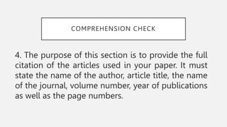 COMPREHENSION CHECK
4. The purpose of this section is to provide the full
citation of the articles used in your paper. It must
state the name of the author, article title, the name
of the journal, volume number, year of publications
as well as the page numbers.
 