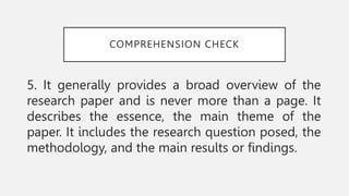 COMPREHENSION CHECK
5. It generally provides a broad overview of the
research paper and is never more than a page. It
describes the essence, the main theme of the
paper. It includes the research question posed, the
methodology, and the main results or findings.
 