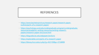 REFERENCES
• https://www.bachelorprint.eu/research-paper/research-paper-
outline/parts-of-a-research-paper/
• https://psychology.ucsd.edu/undergraduate-program/undergraduate-
resources/academic-writing-resources/writing-research-
papers/research-paper-structure.html
• https://libguides.bc.edu/edpaper/sections
• https://explorable.com/parts-of-a-research-paper
• https://library.hccc.edu/c.php?g=452139&p=3154898
 