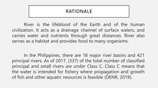 RATIONALE
River is the lifeblood of the Earth and of the human
civilization. It acts as a drainage channel of surface waters, and
carries water and nutrients through great distances. River also
serves as a habitat and provides food to many organisms.
In the Philippines, there are 18 major river basins and 421
principal rivers. As of 2017, (337) of the total number of classified
principal and small rivers are under Class C. Class C means that
the water is intended for fishery where propagation and growth
of fish and other aquatic resources is feasible (DENR, 2019).
 