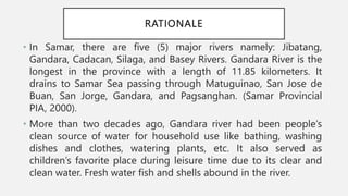 RATIONALE
• In Samar, there are five (5) major rivers namely: Jibatang,
Gandara, Cadacan, Silaga, and Basey Rivers. Gandara River is the
longest in the province with a length of 11.85 kilometers. It
drains to Samar Sea passing through Matuguinao, San Jose de
Buan, San Jorge, Gandara, and Pagsanghan. (Samar Provincial
PIA, 2000).
• More than two decades ago, Gandara river had been people’s
clean source of water for household use like bathing, washing
dishes and clothes, watering plants, etc. It also served as
children’s favorite place during leisure time due to its clear and
clean water. Fresh water fish and shells abound in the river.
 