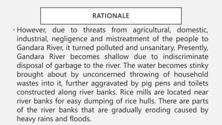 RATIONALE
• However, due to threats from agricultural, domestic,
industrial, negligence and mistreatment of the people to
Gandara River, it turned polluted and unsanitary. Presently,
Gandara River becomes shallow due to indiscriminate
disposal of garbage to the river. The water becomes stinky
brought about by unconcerned throwing of household
wastes into it, further aggravated by pig pens and toilets
constructed along river banks. Rice mills are located near
river banks for easy dumping of rice hulls. There are parts
of the river banks that are gradually eroding caused by
heavy rains and floods.
 
