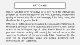RATIONALE
• Hence, Gandara river nowadays is in dire need for intervention
program to restore the beauty of the river; eventually, improve the
quality of community life of the barangay folks living along the
Gandara- San Jorge river banks.
• If the six (6) extension projects would be sustainably implemented,
the river is potential for eco-tourism (Gandara River Cruise) similar
to that of the floating cottage of Loboc River in Bohol. In turn, the
proposed tourism activity will create jobs that will serve as the
source of livelihood of the community folks. Consequently, the
river will be magnificent again and people becoming self-
sufficient and self- sustaining.
 