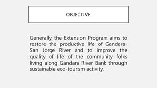 OBJECTIVE
Generally, the Extension Program aims to
restore the productive life of Gandara-
San Jorge River and to improve the
quality of life of the community folks
living along Gandara River Bank through
sustainable eco-tourism activity.
 