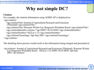 Why not simple DC? Citation For example, the citation information using AGRIS AP is displayed as:  <ags:citation> <ags:citationTitle>Journal of Agricultural Research and Extension (Thailand)</ags:citationTitle> <ags:citationTitle>Warasan Wichai Lae Songsoem Wichakan Kaset</ags:citationTitle> <ags:citationIdentifier scheme="ags:ISSN">0125-8850</ags:citationIdentifier> <ags:citationNumber>18(2) p.1-12</ags:citationNumber> <ags:citationChronology>Apr-Sep 2001</ags:citationChronology> </ags:citation> The dumbing down process would result in the information being merged and presented as:  <dc:relation> Journal of Agricultural Research and Extension (Thailand); Warasan Wichai Lae Songsoem Wichakan Kaset;  18(2) p.1-12; ISSN: 0125-8850; Apr-Sep 2001</dc:relation>  