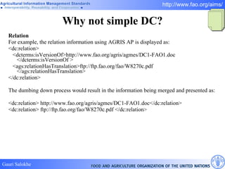 Why not simple DC? Relation For example, the relation information using AGRIS AP is displayed as:  <dc:relation> <dcterms:isVersionOf>http://www.fao.org/agris/agmes/DC1-FAO1.doc </dcterms:isVersionOf > <ags:relationHasTranslation>ftp://ftp.fao.org/fao/W8270c.pdf </ags:relationHasTranslation> </dc:relation> The dumbing down process would result in the information being merged and presented as:  <dc:relation> http://www.fao.org/agris/agmes/DC1-FAO1.doc</dc:relation>  <dc:relation> ftp://ftp.fao.org/fao/W8270c.pdf </dc:relation >   