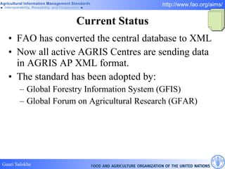 Current Status FAO has converted the central database to XML Now all active AGRIS Centres are sending data in AGRIS AP XML format. The standard has been adopted by:  Global Forestry Information System (GFIS) Global Forum on Agricultural Research (GFAR) 
