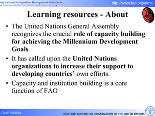 Learning resources - About The United Nations General Assembly recognizes the crucial  role of capacity building for achieving the Millennium Development Goals It has called upon the  United Nations organizations to increase their support to developing countries’  own efforts. Capacity and institution building is a core function of FAO 