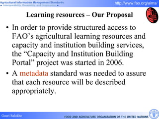 Learning resources – Our Proposal In order to provide structured access to FAO’s agricultural learning resources and capacity and institution building services, the “Capacity and Institution Building Portal” project was started in 2006.  A  metadata  standard was needed to assure that each resource will be described appropriately.  
