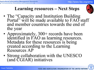 Learning resources – Next Steps The  “Capacity and Institution Building Portal” will be made available to FAO staff and member countries towards the end of the year Approximately, 300+ records have been identified in FAO as learning resources. Metadata for these resources is being created according to the Learning Resources AP Strong collaboration with the UNESCO (and CGIAR) initiatives 